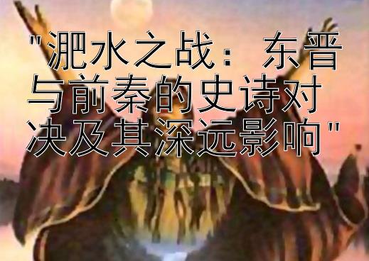 淝水之战：东晋与前秦的史诗对决及其深远影响