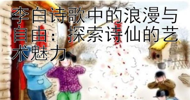 李白诗歌中的浪漫与自由：探索诗仙的艺术魅力