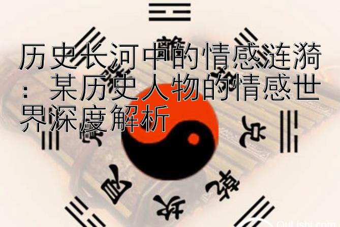 历史长河中的情感涟漪：某历史人物的情感世界深度解析