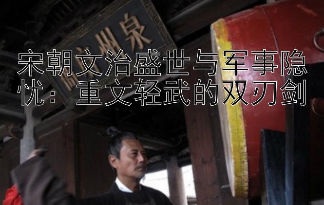 宋朝文治盛世与军事隐忧：重文轻武的双刃剑