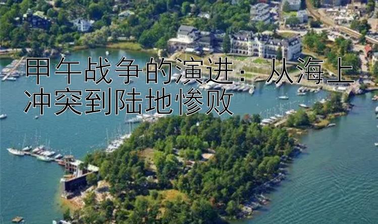 甲午战争的演进：从海上冲突到陆地惨败