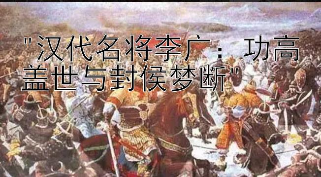 汉代名将李广：功高盖世与封侯梦断