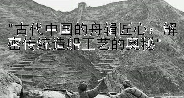 古代中国的舟辑匠心：解密传统造船工艺的奥秘