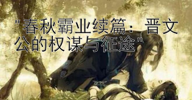 春秋霸业续篇：晋文公的权谋与征途