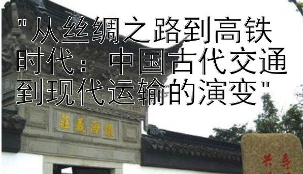 从丝绸之路到高铁时代：中国古代交通到现代运输的演变