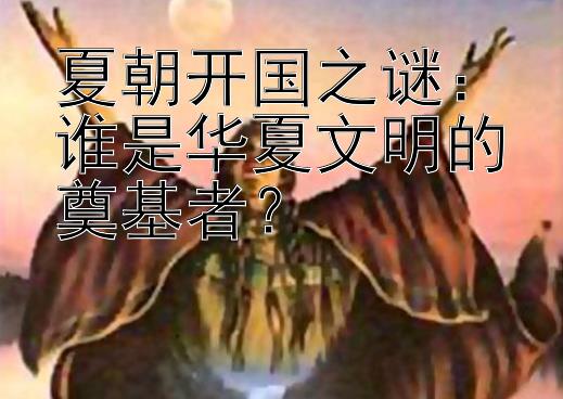 夏朝开国之谜：谁是华夏文明的奠基者？