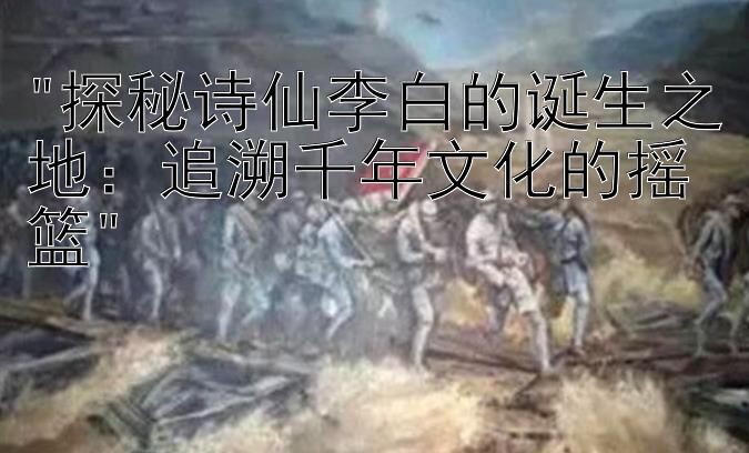 探秘诗仙李白的诞生之地：追溯千年文化的摇篮