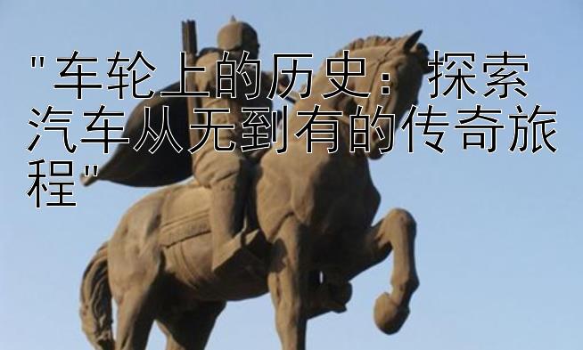 车轮上的历史：探索汽车从无到有的传奇旅程