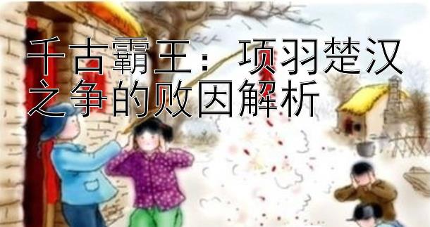 千古霸王：项羽楚汉之争的败因解析