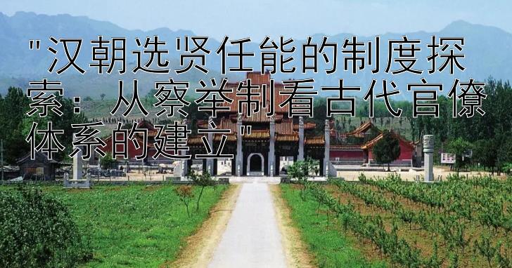 汉朝选贤任能的制度探索：从察举制看古代官僚体系的建立