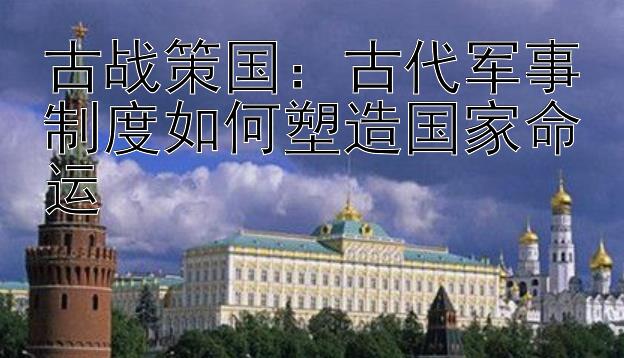 古战策国：古代军事制度如何塑造国家命运