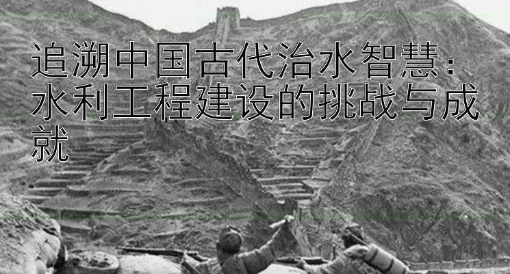 追溯中国古代治水智慧：水利工程建设的挑战与成就