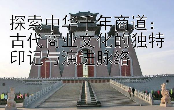 探索中华千年商道：古代商业文化的独特印记与演进脉络