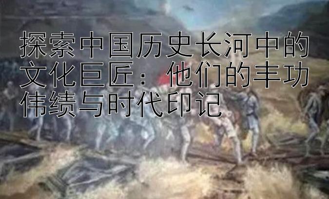 探索中国历史长河中的文化巨匠：他们的丰功伟绩与时代印记