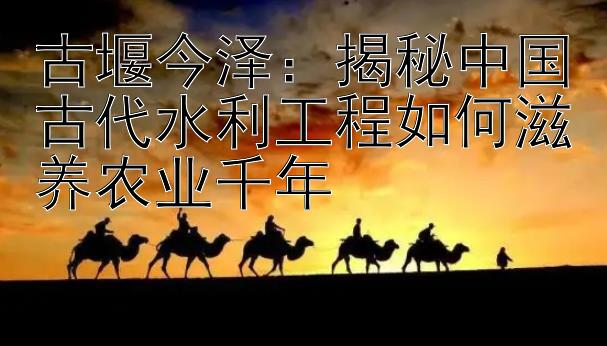 古堰今泽：揭秘中国古代水利工程如何滋养农业千年