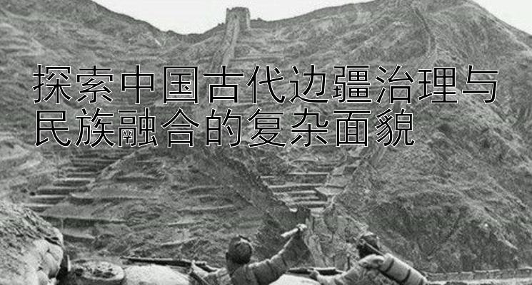 探索中国古代边疆治理与民族融合的复杂面貌