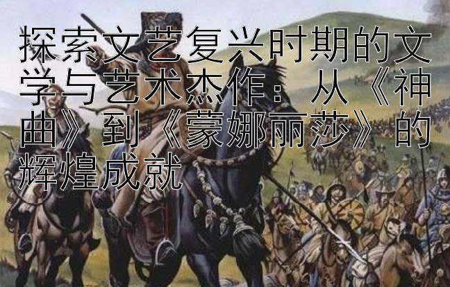 探索文艺复兴时期的文学与艺术杰作：从《神曲》到《蒙娜丽莎》的辉煌成就