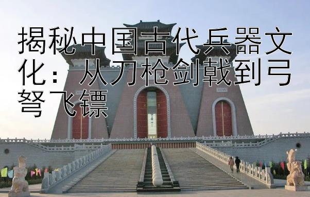 揭秘中国古代兵器文化：从刀枪剑戟到弓弩飞镖