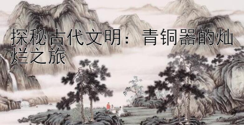 探秘古代文明：青铜器的灿烂之旅