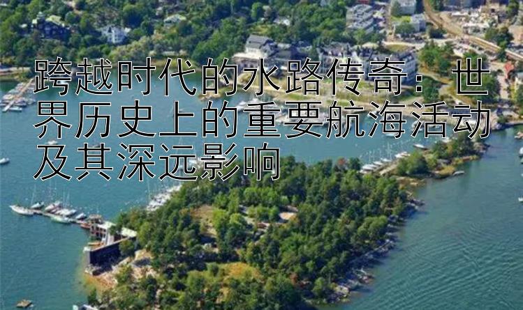 跨越时代的水路传奇：世界历史上的重要航海活动及其深远影响