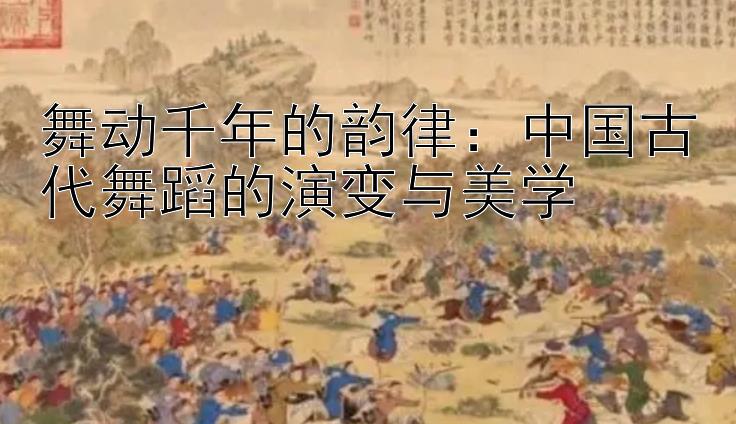 舞动千年的韵律：中国古代舞蹈的演变与美学