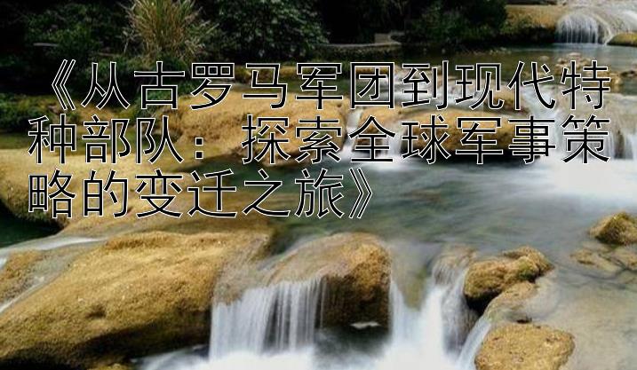 《从古罗马军团到现代特种部队：探索全球军事策略的变迁之旅》