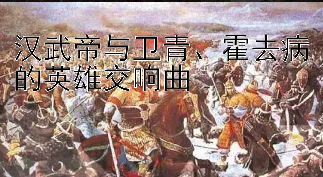 汉武帝与卫青、霍去病的英雄交响曲