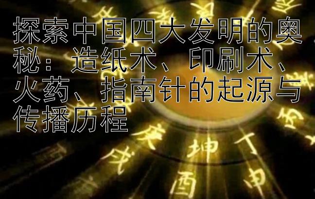 探索中国四大发明的奥秘：造纸术、印刷术、火药、指南针的起源与传播历程