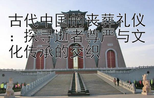 古代中国的丧葬礼仪：探寻逝者尊严与文化传承的交织