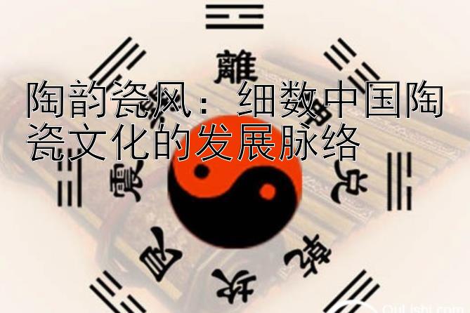 陶韵瓷风：细数中国陶瓷文化的发展脉络