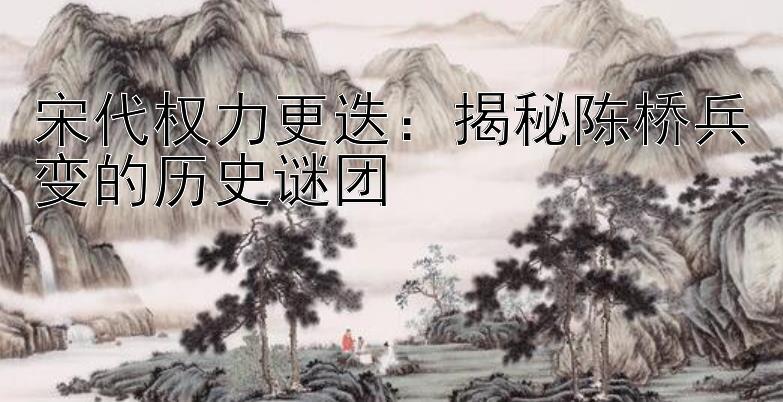 宋代权力更迭：揭秘陈桥兵变的历史谜团