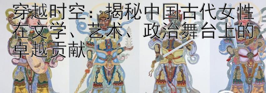 穿越时空：揭秘中国古代女性在文学、艺术、政治舞台上的卓越贡献