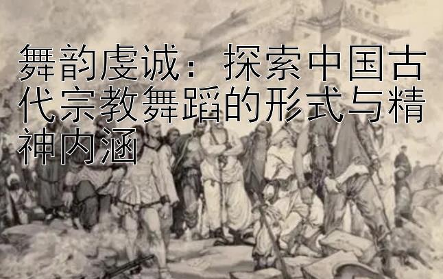 舞韵虔诚：探索中国古代宗教舞蹈的形式与精神内涵