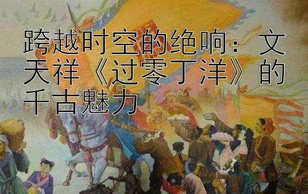 跨越时空的绝响：文天祥《过零丁洋》的千古魅力