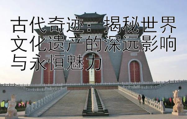 古代奇迹：揭秘世界文化遗产的深远影响与永恒魅力