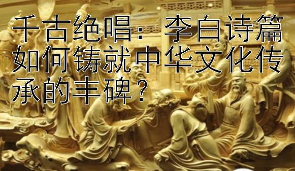 千古绝唱：李白诗篇如何铸就中华文化传承的丰碑？