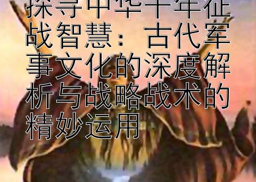 探寻中华千年征战智慧：古代军事文化的深度解析与战略战术的精妙运用