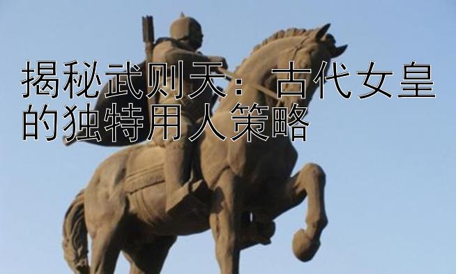 揭秘武则天：古代女皇的独特用人策略