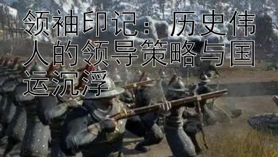 领袖印记：历史伟人的领导策略与国运沉浮