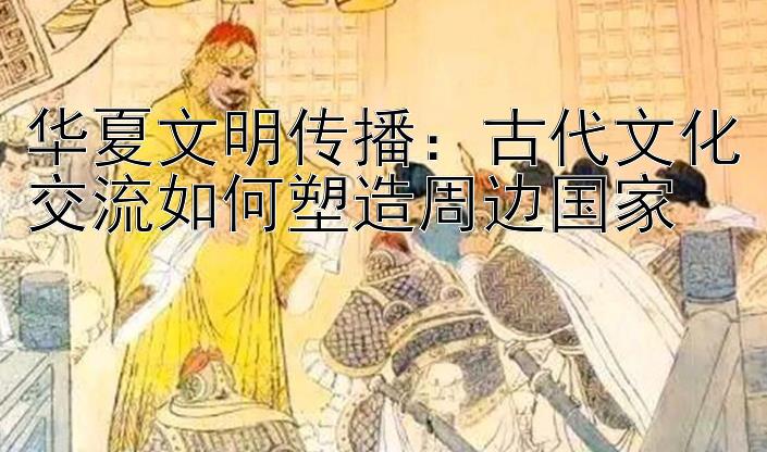 华夏文明传播：古代文化交流如何塑造周边国家