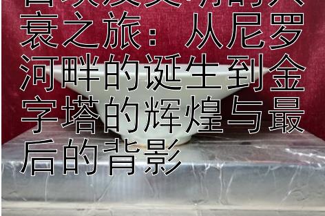 古埃及文明的兴衰之旅：从尼罗河畔的诞生到金字塔的辉煌与最后的背影