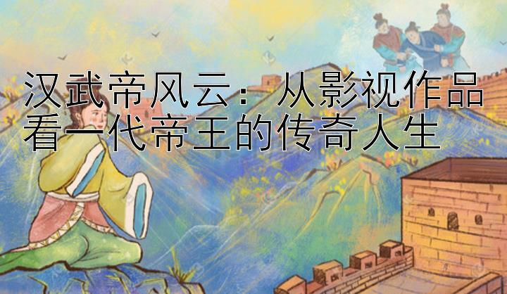 汉武帝风云：从影视作品看一代帝王的传奇人生