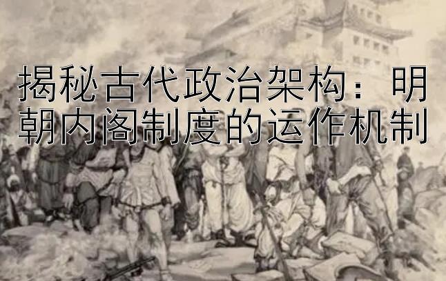 揭秘古代政治架构：明朝内阁制度的运作机制