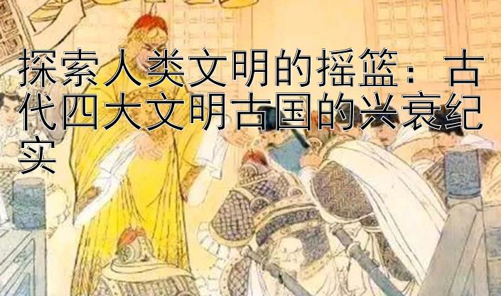 探索人类文明的摇篮：古代四大文明古国的兴衰纪实