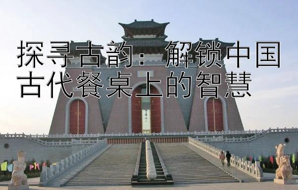 探寻古韵：解锁中国古代餐桌上的智慧