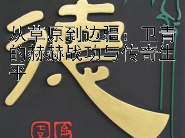 从草原到边疆：卫青的赫赫战功与传奇生平