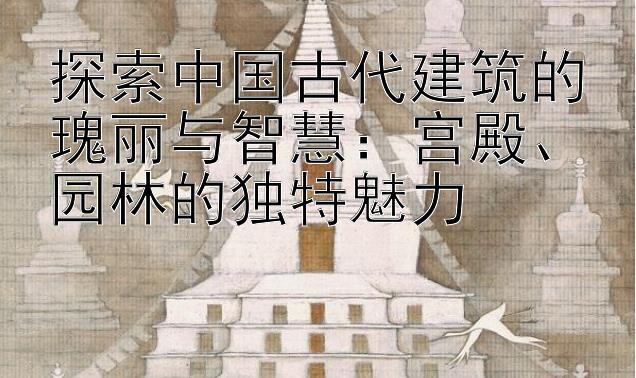 探索中国古代建筑的瑰丽与智慧：宫殿、园林的独特魅力