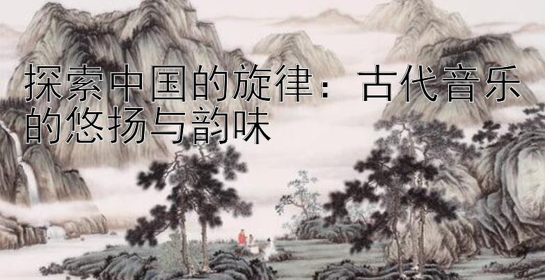 探索中国的旋律：古代音乐的悠扬与韵味