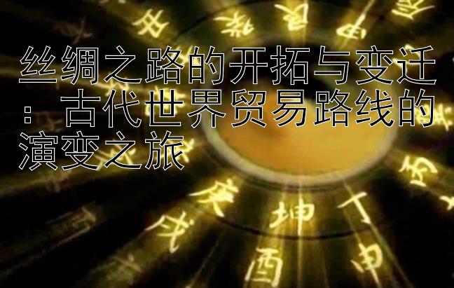 丝绸之路的开拓与变迁：古代世界贸易路线的演变之旅