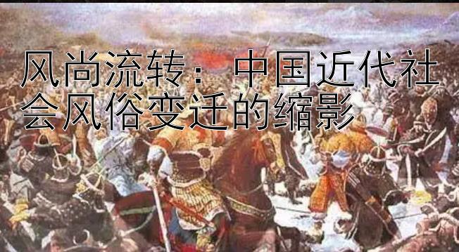 风尚流转：中国近代社会风俗变迁的缩影